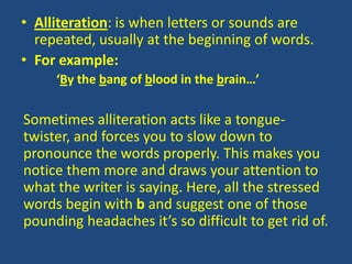 • Alliteration: is when letters or sounds are
  repeated, usually at the beginning of words.
• For example:
     ‘By the bang of blood in the brain…’

Sometimes alliteration acts like a tongue-
twister, and forces you to slow down to
pronounce the words properly. This makes you
notice them more and draws your attention to
what the writer is saying. Here, all the stressed
words begin with b and suggest one of those
pounding headaches it’s so difficult to get rid of.
 