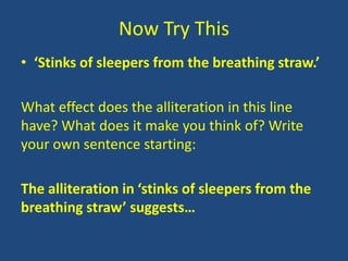 Now Try This
• ‘Stinks of sleepers from the breathing straw.’

What effect does the alliteration in this line
have? What does it make you think of? Write
your own sentence starting:

The alliteration in ‘stinks of sleepers from the
breathing straw’ suggests…
 