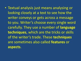 • Textual analysis just means analysing or
  looking closely at a text to see how the
  writer conveys or gets across a message
  to you. Writer’s choose every single word
  carefully. They use a number of language
  techniques, which are the tricks or skills
  of the writer’s trade. These techniques
  are sometimes also called features or
  aspects.
 