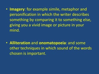 • Imagery: for example simile, metaphor and
  personification in which the writer describes
  something by comparing it to something else,
  giving you a vivid image or picture in your
  mind.

• Alliteration and onomatopoeia: and some
  other techniques in which sound of the words
  chosen is important.
 