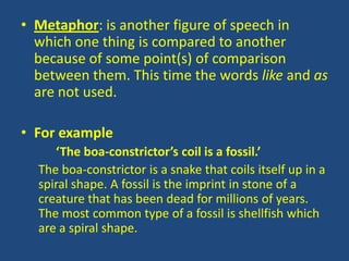 • Metaphor: is another figure of speech in
  which one thing is compared to another
  because of some point(s) of comparison
  between them. This time the words like and as
  are not used.

• For example
     ‘The boa-constrictor’s coil is a fossil.’
  The boa-constrictor is a snake that coils itself up in a
  spiral shape. A fossil is the imprint in stone of a
  creature that has been dead for millions of years.
  The most common type of a fossil is shellfish which
  are a spiral shape.
 