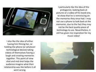 I particularly like the idea of the
                                            protagonist, looking back at
                                      pictures or a video of his loved one,
                                       to show that he is reminiscing on
                                      the memories they once had. I may
                                      not use a phone to look back at the
                                      memories, due to the fact they may
                                         not be the best quality piece of
                                      technology to use. Nevertheless, it
                                      still has given me inspiration for my
                                                   music video!

    I also like the idea of either
     having him filming her, or
holding the phone (or whatever
   technological device) taking
 videos of themselves having a
  laugh and creating memories
   together. This point of view
   shot and mid shot helps the
   audience imagine what their
relationship was like before it all
             went wrong.
 