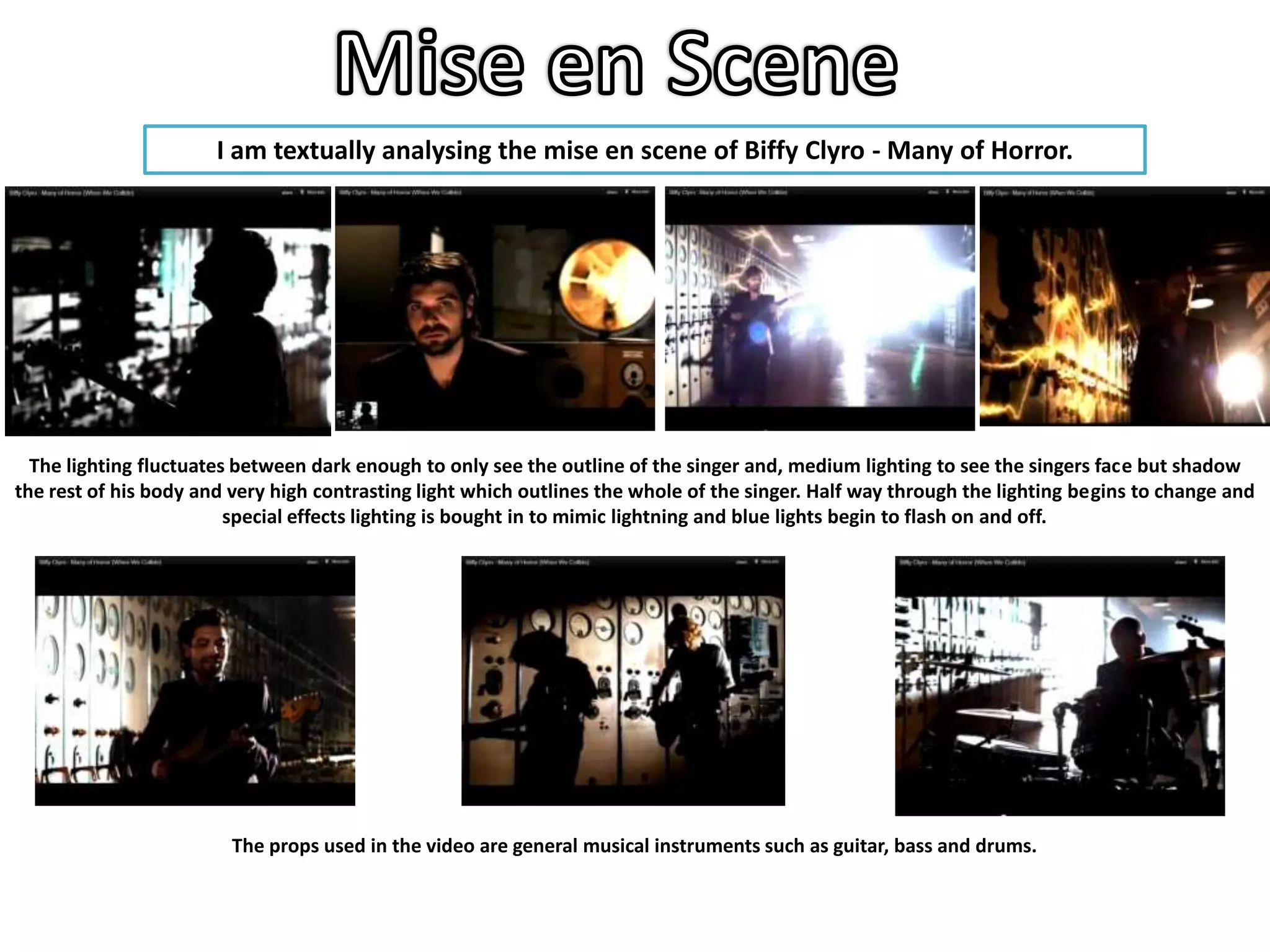 I am textually analysing the mise en scene of Biffy Clyro - Many of Horror.




  The lighting fluctuates between dark enough to only see the outline of the singer and, medium lighting to see the singers face but shadow
the rest of his body and very high contrasting light which outlines the whole of the singer. Half way through the lighting begins to change and
                         special effects lighting is bought in to mimic lightning and blue lights begin to flash on and off.




                         The props used in the video are general musical instruments such as guitar, bass and drums.
 