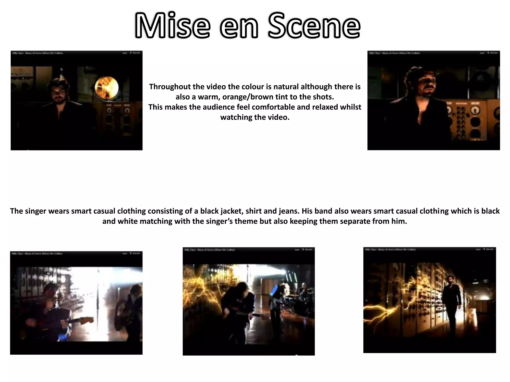 Throughout the video the colour is natural although there is
                                               also a warm, orange/brown tint to the shots.
                                        This makes the audience feel comfortable and relaxed whilst
                                                           watching the video.




The singer wears smart casual clothing consisting of a black jacket, shirt and jeans. His band also wears smart casual clothing which is black
                         and white matching with the singer’s theme but also keeping them separate from him.
 