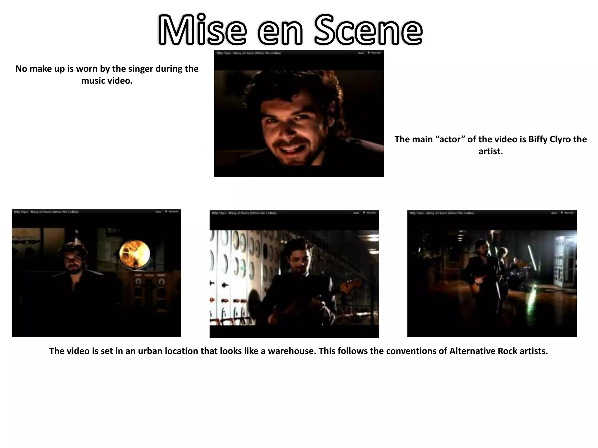 No make up is worn by the singer during the
               music video.




                                                                                            The main “actor” of the video is Biffy Clyro the
                                                                                                                artist.




       The video is set in an urban location that looks like a warehouse. This follows the conventions of Alternative Rock artists.
 