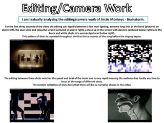 I am textually analysing the editing/camera work of Arctic Monkeys - Brainstorm.
  For the first thirty seconds of the video the editing cuts rapidly between a low level lighting, extreme long shot of the band (pictured on
above left), the pixel-ated and colourful screen (pictured on above right), a close up of the screen with dancers (pictured below right) and the
                                             black and white photo of a woman (pictured below right).
                   This pattern of shots is repeated throughout the first thirty seconds of the song before the singing begins.




  The editing between these shots matches the speed and beat of the music and is very rapid meaning the audience has hardly any time to
                                                  focus of the range of different shots.
                         The random collection of shots hints that there will be no narrative shown in the video.
 