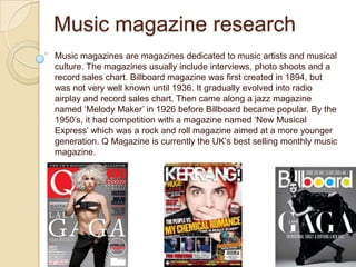 Music magazine research
Music magazines are magazines dedicated to music artists and musical
culture. The magazines usually include interviews, photo shoots and a
record sales chart. Billboard magazine was first created in 1894, but
was not very well known until 1936. It gradually evolved into radio
airplay and record sales chart. Then came along a jazz magazine
named ‘Melody Maker’ in 1926 before Billboard became popular. By the
1950’s, it had competition with a magazine named ‘New Musical
Express’ which was a rock and roll magazine aimed at a more younger
generation. Q Magazine is currently the UK’s best selling monthly music
magazine.
 