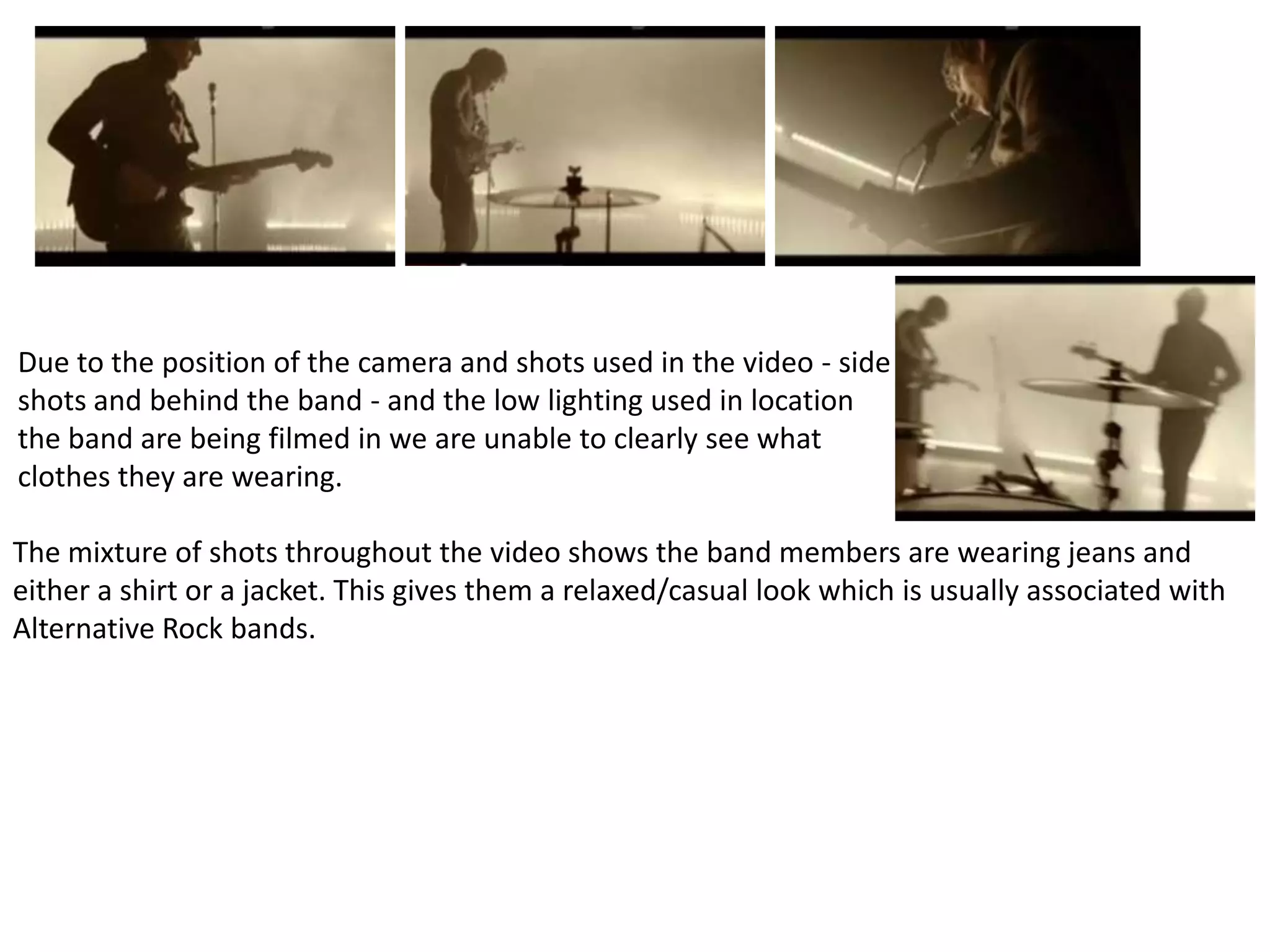 Due to the position of the camera and shots used in the video - side
shots and behind the band - and the low lighting used in location
the band are being filmed in we are unable to clearly see what
clothes they are wearing.

The mixture of shots throughout the video shows the band members are wearing jeans and
either a shirt or a jacket. This gives them a relaxed/casual look which is usually associated with
Alternative Rock bands.
 