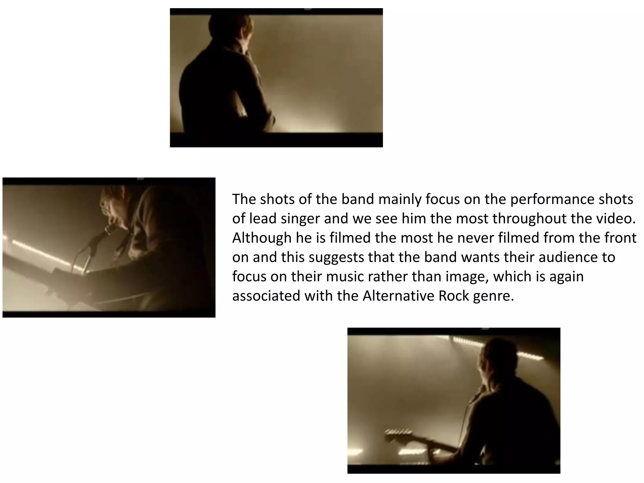 The shots of the band mainly focus on the performance shots
of lead singer and we see him the most throughout the video.
Although he is filmed the most he never filmed from the front
on and this suggests that the band wants their audience to
focus on their music rather than image, which is again
associated with the Alternative Rock genre.
 