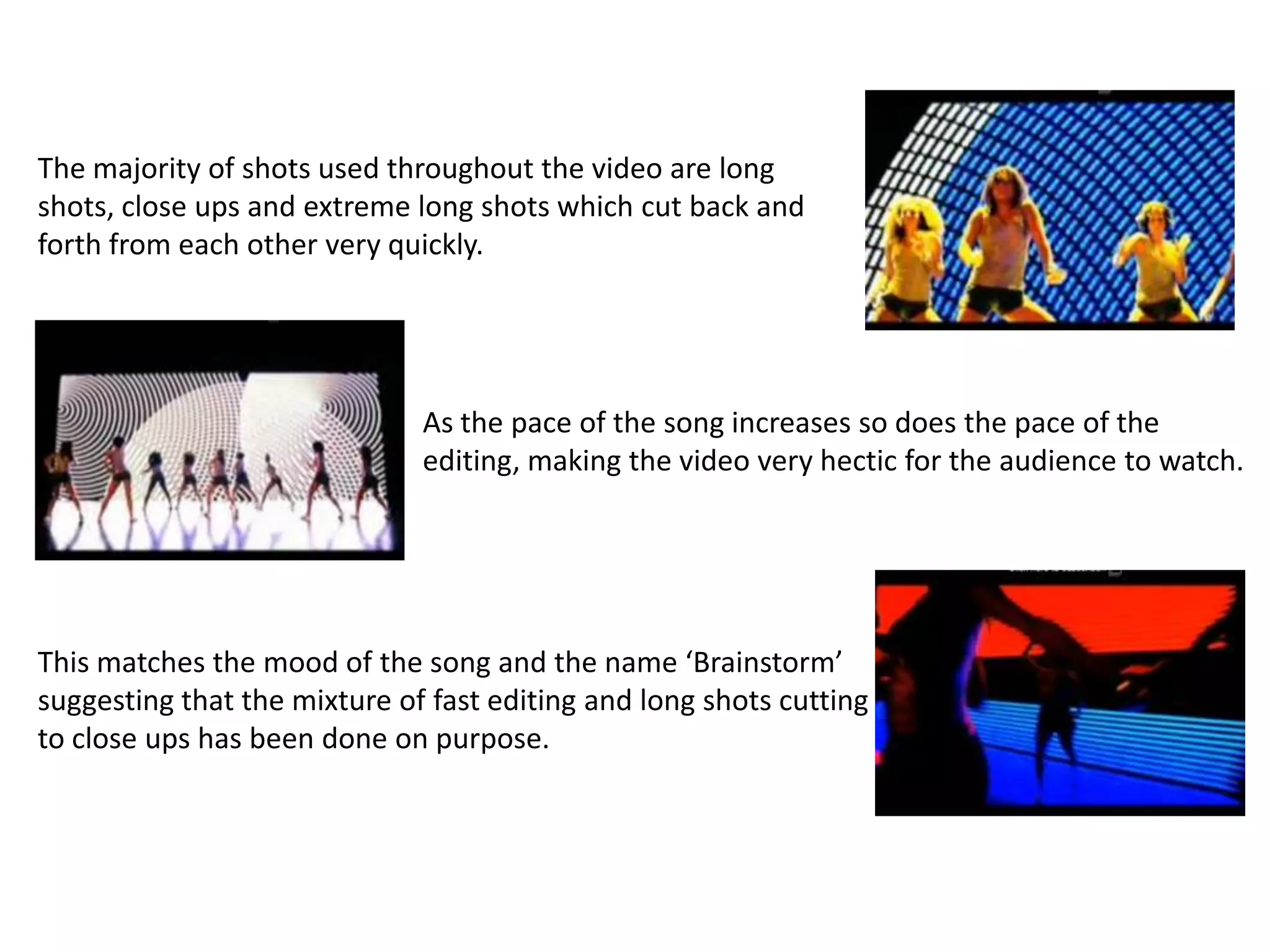 The majority of shots used throughout the video are long
shots, close ups and extreme long shots which cut back and
forth from each other very quickly.




                              As the pace of the song increases so does the pace of the
                              editing, making the video very hectic for the audience to watch.




This matches the mood of the song and the name ‘Brainstorm’
suggesting that the mixture of fast editing and long shots cutting
to close ups has been done on purpose.
 