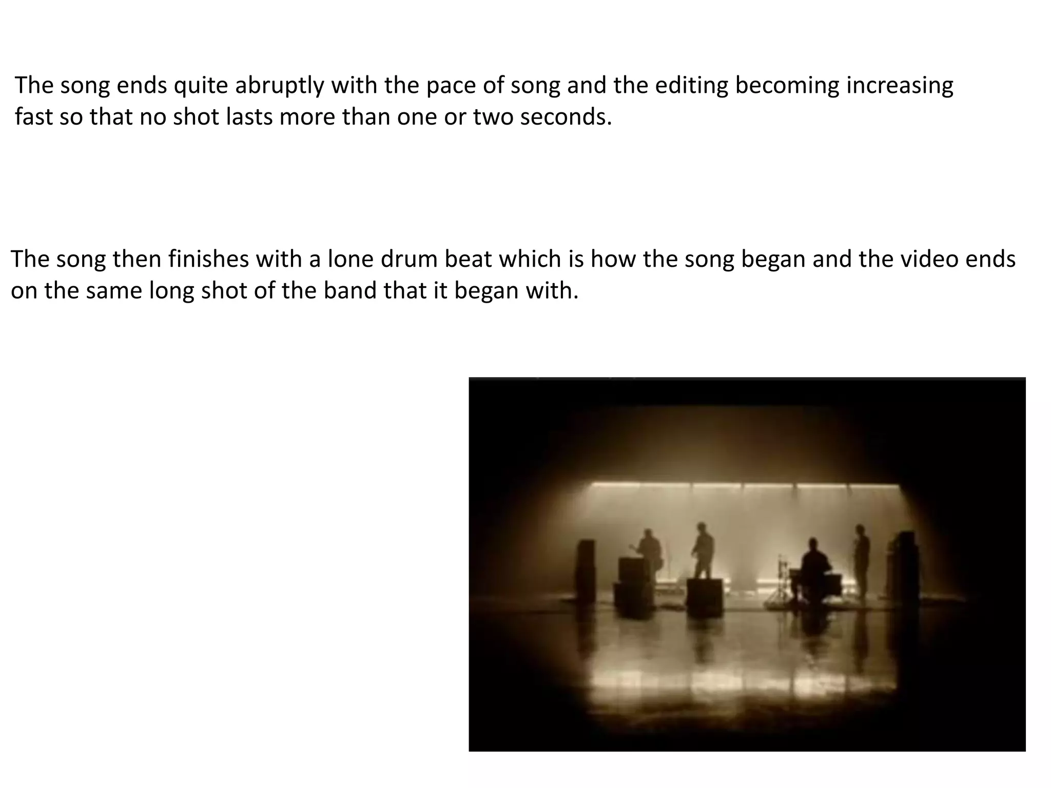 The song ends quite abruptly with the pace of song and the editing becoming increasing
fast so that no shot lasts more than one or two seconds.




The song then finishes with a lone drum beat which is how the song began and the video ends
on the same long shot of the band that it began with.
 