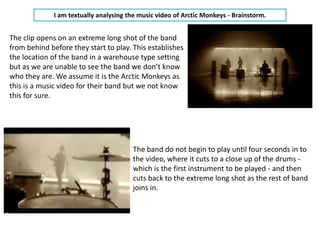 I am textually analysing the music video of Arctic Monkeys - Brainstorm.


The clip opens on an extreme long shot of the band
from behind before they start to play. This establishes
the location of the band in a warehouse type setting
but as we are unable to see the band we don’t know
who they are. We assume it is the Arctic Monkeys as
this is a music video for their band but we not know
this for sure.




                                        The band do not begin to play until four seconds in to
                                        the video, where it cuts to a close up of the drums -
                                        which is the first instrument to be played - and then
                                        cuts back to the extreme long shot as the rest of band
                                        joins in.
 