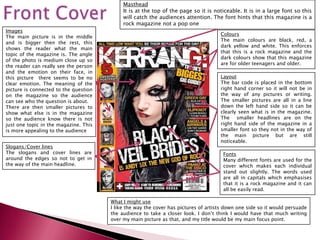 Masthead
                                            It is at the top of the page so it is noticeable. It is in a large font so this
                                            will catch the audiences attention. The font hints that this magazine is a
                                            rock magazine not a pop one
Images
                                                                                     Colours
The main picture is in the middle
                                                                                     The main colours are black, red, a
and is bigger then the rest, this
                                                                                     dark yellow and white. This enforces
shows the reader what the main
                                                                                     that this is a rock magazine and the
topic of the magazine is. The angle
                                                                                     dark colours show that this magazine
of the photo is medium close up so
                                                                                     are for older teenagers and older.
the reader can really see the person
and the emotion on their face, in
this picture there seems to be no                                                    Layout
clear emotion. The meaning of the                                                    The bar code is placed in the bottom
picture is connected to the question                                                 right hand corner so it will not be in
on the magazine so the audience                                                      the way of any pictures or writing.
can see who the question is about.                                                   The smaller pictures are all in a line
There are then smaller pictures to                                                   down the left hand side so it can be
show what else is in the magazine                                                    clearly seen what is in the magazine.
so the audience know there is not                                                    The smaller headlines are on the
just one topic in the magazine. This                                                 right hand side of the magazine in a
is more appealing to the audience                                                    smaller font so they not in the way of
                                                                                     the main picture but are still
                                                                                     noticeable.
Slogans/Cover lines
The slogans and cover lines are                                                       Fonts
around the edges so not to get in                                                     Many different fonts are used for the
the way of the main headline.                                                         cover which makes each individual
                                                                                      stand out slightly. The words used
                                                                                      are all in capitals which emphasises
                                                                                      that it is a rock magazine and it can
                                                                                      all be easily read.

                                       What I might use
                                       I like the way the cover has pictures of artists down one side so it would persuade
                                       the audience to take a closer look. I don’t think I would have that much writing
                                       over my main picture as that, and my title would be my main focus point.
 