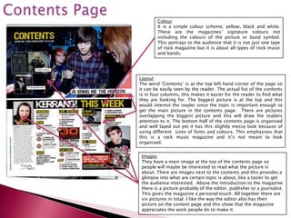 Colour
        It is a simple colour scheme; yellow, black and white.
        These are the magazines’ signature colours not
        including the colours of the picture or band symbol.
        This portrays to the audience that it is not just one type
        of rock magazine but it is about all types of rock music
        and bands.




Layout
The word ‘Contents’ is at the top left hand corner of the page so
it can be easily seen by the reader. The actual list of the contents
is in four columns, this makes it easier for the reader to find what
they are looking for. The biggest picture is at the top and this
would interest the reader since the topic is important enough to
get the main picture in the contents page. There are pictures
overlapping the biggest picture and this will draw the readers
attention to it. The bottom half of the contents page is organised
and well layed out yet it has this slightly messy look because of
using different sizes of fonts and colours. This emphasises that
this is a rock music magazine and it’s not meant to look
organised.


 Images
 They have a main image at the top of the contents page so
 people will maybe be interested to read what the picture is
 about. There are images next to the contents and this provides a
 glimpse into what are certain topic is about, like a taster to get
 the audience interested. Above the introduction to the magazine
 there is a picture probably of the editor, publisher or a journalist.
 This gives the magazine a personal touch. All together there are
 six pictures in total. I like the way the editor also has their
 picture on the content page and this show that the magazine
 appreciates the work people do to make it.
 