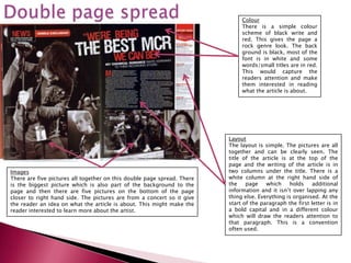 Colour
                                                                              There is a simple colour
                                                                              scheme of black write and
                                                                              red. This gives the page a
                                                                              rock genre look. The back
                                                                              ground is black, most of the
                                                                              font is in white and some
                                                                              words/small titles are in red.
                                                                              This would capture the
                                                                              readers attention and make
                                                                              them interested in reading
                                                                              what the article is about.




                                                                         Layout
                                                                         The layout is simple. The pictures are all
                                                                         together and can be clearly seen. The
                                                                         title of the article is at the top of the
                                                                         page and the writing of the article is in
Images                                                                   two columns under the title. There is a
There are five pictures all together on this double page spread. There   white column at the right hand side of
is the biggest picture which is also part of the background to the       the    page    which    holds    additional
page and then there are five pictures on the bottom of the page          information and it isn’t over lapping any
closer to right hand side. The pictures are from a concert so it give    thing else. Everything is organised. At the
the reader an idea on what the article is about. This might make the     start of the paragraph the first letter is in
reader interested to learn more about the artist.                        a bold capital and in a different colour
                                                                         which will draw the readers attention to
                                                                         that paragraph. This is a convention
                                                                         often used.
 