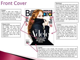 Masthead
                                                                  It is at the top of the front cover but
                                                                  it is covered by the image. This
                                                                  shows that the magazine is so well
                                                                  known that it doesn’t matter that
Images                                                            the name is covered because people
There is only one image, a                                        with still know what the magazine is
medium shot and it is centred                                     called. It is in a thick black font with
in the middle of the magazine .                                   a little colour filling in some of the
It covers the title and takes up                                  letters and this       shows that the
most of the front cover. It’s eye                                 magazine is for young people too as
catching and interesting.                                         bright colours are represented by
                                                                  young people.

 Slogan Lines
                                                                    Colour
 The slogan lines are around
                                                                    It is a basic colour scheme. The
 the image and the main
                                                                    back ground is white with black
 slogan line is across the
                                                                    and pink font and yellow and
 image. This shows what the
                                                                    blue in the masthead.       This
 main topic is in in the
                                                                    shows that the magazine isn’t
 magazine and what other
                                                                    just for one type of genre but
 interesting topics are in the
                                                                    for a range of genres and it is
 magazine.
                                                                    appealing for both genders as
                                                                    well.




                                    Layout
                                    The layout is very simple. The barcode is in the bottom left
                                    hand corner so it is out of the way, the masthead is at the very
                                    top so people can see the name of the magazine even though it
                                    is partly covered, it is that popular. There is only one picture so
                                    this shows the main topic in the magazine. The slogan lines are
                                    around the picture so they don’t over lap yet are clearly seen.
 