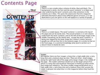 Colour
There is a very simple colour scheme of white, blue and black, The
background is white, the font and the word ‘contents’ is in black and
a bar underlining the word ‘contents and a few sentences in the
contents are in blue. This gives the impression that this magazine
will hold information about many different genres of music, it is not
dedicated to just one genre so this will appeal to a variety of people.




Layout
There is a simple layout. The word ‘contents’ is centred at the top of
the page and can be easily seen. The actual contents is in one column
underneath the word ‘contents’ and to the left of the large image in the
middle. Everything can be clearly seen, except the word ‘contents’ is
being over lapped by the large image but it doesn’t matter because
people can still see that this is the contents page. It is similar to that on
the front page, it is common knowledge what word is written so it
doesn’t have to clearly be seen.




Images
All together there are four images, a long shot, a high angle shot, a very
long shot and a medium close up shot. There are three small images
along the right hand side of the page and a larger image in the middle of
the page. The readers attention would turn to the larger picture first
which is a long shot and would be interested in finding out what article
that image was related to. The three smaller image would which are a
high angle shot, a very long shot and a medium close shot up give the
reader a glimpse into what else is in the magazine before they read the
contents.
 