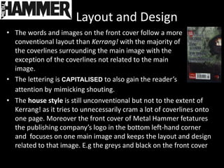 Layout and Design
• The words and images on the front cover follow a more
  conventional layout than Kerrang! with the majority of
  the coverlines surrounding the main image with the
  exception of the coverlines not related to the main
  image.
• The lettering is CAPITALISED to also gain the reader’s
  attention by mimicking shouting.
• The house style is still unconventional but not to the extent of
  Kerrang! as it tries to unnecessarily cram a lot of coverlines onto
  one page. Moreover the front cover of Metal Hammer fetatures
  the publishing company’s logo in the bottom left-hand corner
  and focuses on one main image and keeps the layout and design
  related to that image. E.g the greys and black on the front cover
 