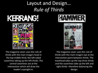 Layout and Design…
                          Rule of Thirds




 The magazine cover uses the rule of          The magazine cover uses the rule of
 thirds with the main image’s head in       thirds with the main image’s eye at the
  the top middle third, the left-sided      intersection point between thirds. The
coverlines taking up the left thirds. The   masthead takes up the top three thirds
      central coverlines are at the         and the coverlines take up the left and
   intersection which will draw the          right thirds –therefore balancing the
         reader’s eyesight in.                               design.
 