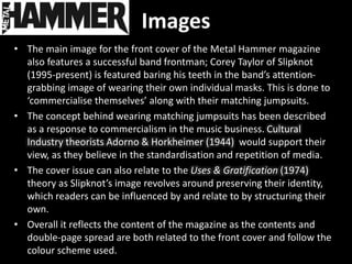 Images
• The main image for the front cover of the Metal Hammer magazine
  also features a successful band frontman; Corey Taylor of Slipknot
  (1995-present) is featured baring his teeth in the band’s attention-
  grabbing image of wearing their own individual masks. This is done to
  ‘commercialise themselves’ along with their matching jumpsuits.
• The concept behind wearing matching jumpsuits has been described
  as a response to commercialism in the music business. Cultural
  Industry theorists Adorno & Horkheimer (1944) would support their
  view, as they believe in the standardisation and repetition of media.
• The cover issue can also relate to the Uses & Gratification (1974)
  theory as Slipknot’s image revolves around preserving their identity,
  which readers can be influenced by and relate to by structuring their
  own.
• Overall it reflects the content of the magazine as the contents and
  double-page spread are both related to the front cover and follow the
  colour scheme used.
 