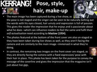 Pose, style,
                          hair, make-up
• The main image has been captured during a live show, as
  the pose is not staged and the singer can be seen to be naturally belting out
  the words with his eyes closed, hair unruly and expression is full of passion.
  This gives the reader the impression that he enjoys and is passionate about
  what he does –which can influence readers to feel the same and fulfil their
  self-actualisation need according to Maslow (1954).
• The photos featured at the bottom of the front cover are also un-staged as
  they have been taken during live shows as well, as they aren’t facing the
  camera and are similarly to the main image –immersed in what they’re
  doing.
• In contrast, the remaining two images on the front cover are staged, as
  they are directly facing the camera with a fixed expression/ pose with
  their hair in place. This photo has been taken for the purpose to convey the
  message of the coverline and gives the impression that the magazine isn’t
  just about live gigs.
 