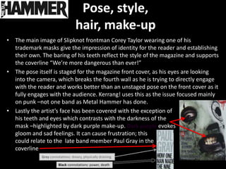 Pose, style,
                                   hair, make-up
• The main image of Slipknot frontman Corey Taylor wearing one of his
  trademark masks give the impression of identity for the reader and establishing
  their own. The baring of his teeth reflect the style of the magazine and supports
  the coverline “We’re more dangerous than ever!”
• The pose itself is staged for the magazine front cover, as his eyes are looking
  into the camera, which breaks the fourth wall as he is trying to directly engage
  with the reader and works better than an unstaged pose on the front cover as it
  fully engages with the audience. Kerrang! uses this as the issue focused mainly
  on punk –not one band as Metal Hammer has done.
• Lastly the artist’s face has been covered with the exception of
  his teeth and eyes which contrasts with the darkness of the
  mask –highlighted by dark purple make-up. Dark purple evokes
  gloom and sad feelings. It can cause frustration; this
  could relate to the late band member Paul Gray in the
  coverline
             Grey connotations: dreary, physically draining

                       Black connotations: power, death
 
