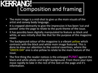 Composition and framing
• The main image is a mid-shot to give us the main visuals of the
  artist and convey body language.
• It is cropped abstractly to give the impression it has been ‘cut and
  pasted’ onto the page to relate to the punk theme of the issue.
• It has possibly been digitally manipulated to feature as black and
  white, or was initially shot like that for the purpose of the magazine
  cover.
• The background colour of the magazine is a vibrant yellow which
  contrasts with the black and white main image featured. This is
  done to draw our attention to the central coverlines, where the
  ‘GREEN DAY’ one is also yellow to relate to the main feature of the
  issue.
• The first thing the reader notices is the enlarged PUNK! against the
  black and white photo and bright background. From there your eyes
  move rapidly to take in the rest of the text on the page and it’s
  information.
 
