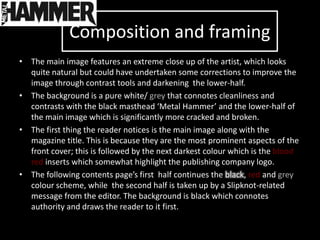 Composition and framing
• The main image features an extreme close up of the artist, which looks
  quite natural but could have undertaken some corrections to improve the
  image through contrast tools and darkening the lower-half.
• The background is a pure white/ grey that connotes cleanliness and
  contrasts with the black masthead ‘Metal Hammer’ and the lower-half of
  the main image which is significantly more cracked and broken.
• The first thing the reader notices is the main image along with the
  magazine title. This is because they are the most prominent aspects of the
  front cover; this is followed by the next darkest colour which is the blood
  red inserts which somewhat highlight the publishing company logo.
• The following contents page’s first half continues the black, red and grey
  colour scheme, while the second half is taken up by a Slipknot-related
  message from the editor. The background is black which connotes
  authority and draws the reader to it first.
 