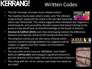 Written Codes
• The title ‘Kerrang!’ connotes music-related content.
• The headline clearly states what’s inside, with ‘The Ultimate
  Guide to Punk’ along with the insert in the top right-hand-side
  which says ‘Rock Guide’. This clearly suggests what individuals the magazine is
  aimed towards, and successfully alienates anyone that doesn’t belong to this
  group as they would have no shared knowledge on the bands or features.
• Branston & Stafford (2010) claim that stereotyping involves the differences
  between social groups; the punk title would welcome them in.
• The straplines mainly just use the names of bands which
  assumes shared knowledge between the magazine and the
  readers; it suggests that their readers are interested in
  genres of rock music.
• The main titles of this issue are ‘KERRANG!’ and ‘PUNK!’
  Both are CAPITALISED and enlarged a significant amount to
  gain the attention of the reader and can be read from a distance.
• This, along with the vibrant colours used helps it to stand out
  on a shelf.
 