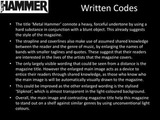 Written Codes
• The title ‘Metal Hammer’ connote a heavy, forceful undertone by using a
  hard substance in conjunction with a blunt object. This already suggests
  the style of the magazine.
• The strapline and coverlines also make use of assumed shared knowledge
  between the reader and the genre of music, by enlarging the names of
  bands with smaller taglines and quotes. These suggest that their readers
  are interested in the lives of the artists that the magazine covers.
• The only largely visible wording that could be seen from a distance is the
  magazine title. However the enlarged main image acts as a device to
  entice their readers through shared knowledge, as those who know who
  the main image is will be automatically visually drawn to the magazine.
• This could be improved as the other enlarged wording is the stylised
  ‘Slipknot’, which is almost transparent in the light-coloured background.
• Overall, the main image and contrasting magazine title help this magazine
  to stand out on a shelf against similar genres by using unconventional light
  colours.
 