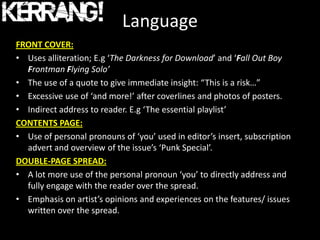 Language
FRONT COVER:
• Uses alliteration; E.g ‘The Darkness for Download’ and ‘Fall Out Boy
  Frontman Flying Solo’
• The use of a quote to give immediate insight: “This is a risk…”
• Excessive use of ‘and more!’ after coverlines and photos of posters.
• Indirect address to reader. E.g ‘The essential playlist’
CONTENTS PAGE:
• Use of personal pronouns of ‘you’ used in editor’s insert, subscription
  advert and overview of the issue’s ‘Punk Special’.
DOUBLE-PAGE SPREAD:
• A lot more use of the personal pronoun ‘you’ to directly address and
  fully engage with the reader over the spread.
• Emphasis on artist’s opinions and experiences on the features/ issues
  written over the spread.
 