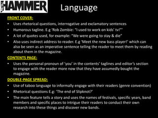 Language
FRONT COVER:
• Uses rhetorical questions, interrogative and exclamatory sentences
• Humorous tagline. E.g ‘Rob Zombie: “I used to work on kids’ tv!”’
• A lot of quotes used, for example: “We were going to stay & die”
• Also uses indirect address to reader. E.g ‘Meet the new bass player!’ which can
   also be seen as an imperative sentence telling the reader to meet them by reading
   about them in the magazine.
CONTENTS PAGE:
• Uses the personal pronoun of ‘you’ in the contents’ taglines and editor’s section
   to engage with the reader more now that they have assumedly bought the
   magazine.
DOUBLE-PAGE SPREAD:
• Use of taboo language to informally engage with their readers (genre convention)
• Rhetorical questions E.g: ‘The end of Slipknot?’
• The main feature tells a story and uses the names of festivals, specific years, band
   members and specific places to intrigue their readers to conduct their own
   research into these things and discover new bands.
 