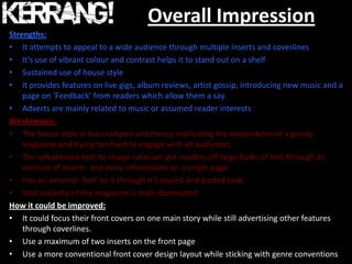 Overall Impression
Strengths:
• It attempts to appeal to a wide audience through multiple inserts and coverlines
• It’s use of vibrant colour and contrast helps it to stand out on a shelf
• Sustained use of house style
• It provides features on live gigs, album reviews, artist gossip, introducing new music and a
    page on ‘Feedback’ from readers which allow them a say.
• Adverts are mainly related to music or assumed reader interests
Weaknesses:
• The house style is too cramped and messy, replicating the conventions of a gossip
    magazine and trying too hard to engage with all audiences.
• The unbalanced text-to-image ratio can put readers off large bulks of text through its
    overuse of inserts and extra information on a single page.
• Has an amateur ‘feel’ to it through it’s copied and pasted look.
• Vast majority of the magazine is male-dominated.
How it could be improved:
• It could focus their front covers on one main story while still advertising other features
    through coverlines.
• Use a maximum of two inserts on the front page
• Use a more conventional front cover design layout while sticking with genre conventions
 