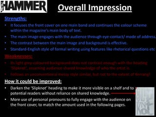 Overall Impression
Strengths:
• It focuses the front cover on one main band and continues the colour scheme
  within the magazine’s main body of text.
• The main image engages with the audience through eye-contact/ mode of address.
• The contrast between the main image and background is effective.
• Standard-English style of formal writing using features like rhetorical questions etc
Weaknesses:
• Its light grey-coloured background does not contrast enough with the heading
  ‘Slipknot’, assuming audience shared knowledge of who the artist is.
• Follows an unconventional messy style similar, but not to the extent of Kerrang!
How it could be improved:
• Darken the ‘Slipknot’ heading to make it more visible on a shelf and to
  potential readers without reliance on shared knowledge.
• More use of personal pronouns to fully engage with the audience on
  the front cover, to match the amount used in the following pages.
 