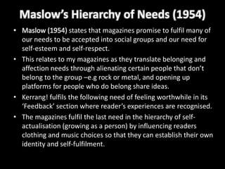 Maslow’s Hierarchy of Needs (1954)
• Maslow (1954) states that magazines promise to fulfil many of
  our needs to be accepted into social groups and our need for
  self-esteem and self-respect.
• This relates to my magazines as they translate belonging and
  affection needs through alienating certain people that don’t
  belong to the group –e.g rock or metal, and opening up
  platforms for people who do belong share ideas.
• Kerrang! fulfils the following need of feeling worthwhile in its
  ‘Feedback’ section where reader’s experiences are recognised.
• The magazines fulfil the last need in the hierarchy of self-
  actualisation (growing as a person) by influencing readers
  clothing and music choices so that they can establish their own
  identity and self-fulfilment.
 