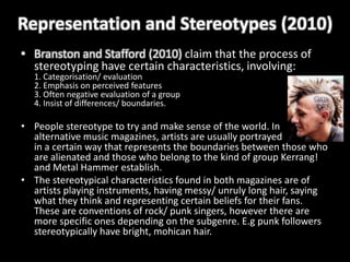 Representation and Stereotypes (2010)
• Branston and Stafford (2010) claim that the process of
  stereotyping have certain characteristics, involving:
  1. Categorisation/ evaluation
  2. Emphasis on perceived features
  3. Often negative evaluation of a group
  4. Insist of differences/ boundaries.

• People stereotype to try and make sense of the world. In
  alternative music magazines, artists are usually portrayed
  in a certain way that represents the boundaries between those who
  are alienated and those who belong to the kind of group Kerrang!
  and Metal Hammer establish.
• The stereotypical characteristics found in both magazines are of
  artists playing instruments, having messy/ unruly long hair, saying
  what they think and representing certain beliefs for their fans.
  These are conventions of rock/ punk singers, however there are
  more specific ones depending on the subgenre. E.g punk followers
  stereotypically have bright, mohican hair.
 