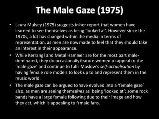 The Male Gaze (1975)
• Laura Mulvey (1975) suggests in her report that women have
  learned to see themselves as being ‘looked at’. However since the
  1970s, a lot has changed within the media in terms of
  representation, as men are now made to feel that they should take
  an interest in their appearance.
• While Kerrang! and Metal Hammer are for the most part male-
  dominated, they do occasionally feature women to appeal to the
  ‘male gaze’ and continue to fulfil Maslow’s self-actualisation by
  having female role models to look up to and represent them in the
  music world.
• The male gaze can be argued to have evolved into a ‘female gaze’
  also, as men are seeing themselves as being ‘looked at’; some rock
  bands have a large female following due to their image and how
  they act, which is appealing to female fans.
 