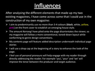 Influences
After analysing the different elements that made up my two
existing magazines, I have come across some that I could use in the
construction of my own magazine:
 I aim to predominantly use no more than 3-4 colours (black, white, yellow,
  pink) on the front cover to establish an emerging house style.
 The amount Kerrang! have piled onto the page disorientates the viewer, so
  my magazine will follow a more conventional, toned-down layout while
  conforming to genre design conventions.
 My contents page will feature added description underneath individual page
  stories
 I will use a drop cap at the beginning of a story to enhance the look of the
  page.
 I feel use of personal pronouns will help engage with my reader through
  directly addressing the reader. For example ‘you’, ‘your’ and ‘we’ will
  improve the tenor between the producer and target audience.
 