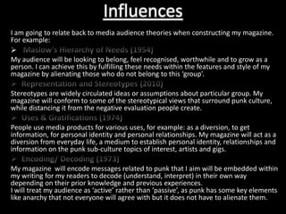 Influences
I am going to relate back to media audience theories when constructing my magazine.
For example:

My audience will be looking to belong, feel recognised, worthwhile and to grow as a
person. I can achieve this by fulfilling these needs within the features and style of my
magazine by alienating those who do not belong to this ‘group’.

Stereotypes are widely circulated ideas or assumptions about particular group. My
magazine will conform to some of the stereotypical views that surround punk culture,
while distancing it from the negative evaluation people create.

People use media products for various uses, for example: as a diversion, to get
information, for personal identity and personal relationships. My magazine will act as a
diversion from everyday life, a medium to establish personal identity, relationships and
information on the punk sub-culture topics of interest, artists and gigs.

My magazine will encode messages related to punk that I aim will be embedded within
my writing for my readers to decode (understand, interpret) in their own way
depending on their prior knowledge and previous experiences.
I will treat my audience as ‘active’ rather than ‘passive’, as punk has some key elements
like anarchy that not everyone will agree with but it does not have to alienate them.
 