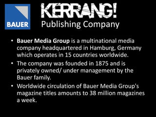 Publishing Company
• Bauer Media Group is a multinational media
  company headquartered in Hamburg, Germany
  which operates in 15 countries worldwide.
• The company was founded in 1875 and is
  privately owned/ under management by the
  Bauer family.
• Worldwide circulation of Bauer Media Group's
  magazine titles amounts to 38 million magazines
  a week.
 