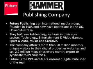 Publishing Company
• Future Publishing s an international media group,
  founded in 1985 and now have operations in the UK,
  US and Australia.
• They hold market-leading positions in their core
  sectors: Technology, Entertainment & Video Games,
  Sport & Auto, Music and Creative.
• The company attracts more than 50 million monthly
  unique visitors to their digital properties websites and
  sell 2.2 million magazines every month; export or
  syndicate to 89 countries.
• Future is the PPA and AOP Consumer Digital Publisher
  of the Year.
 