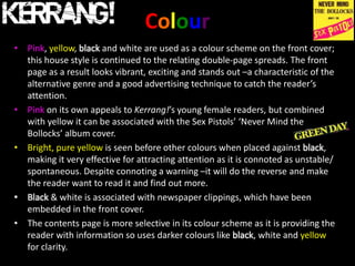 Colour
• Pink, yellow, black and white are used as a colour scheme on the front cover;
  this house style is continued to the relating double-page spreads. The front
  page as a result looks vibrant, exciting and stands out –a characteristic of the
  alternative genre and a good advertising technique to catch the reader’s
  attention.
• Pink on its own appeals to Kerrang!’s young female readers, but combined
  with yellow it can be associated with the Sex Pistols’ ‘Never Mind the
  Bollocks’ album cover.
• Bright, pure yellow is seen before other colours when placed against black,
  making it very effective for attracting attention as it is connoted as unstable/
  spontaneous. Despite connoting a warning –it will do the reverse and make
  the reader want to read it and find out more.
• Black & white is associated with newspaper clippings, which have been
  embedded in the front cover.
• The contents page is more selective in its colour scheme as it is providing the
  reader with information so uses darker colours like black, white and yellow
  for clarity.
 