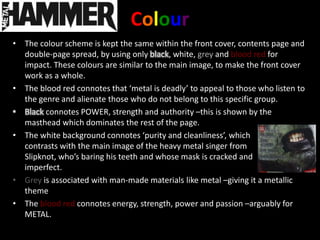 Colour
• The colour scheme is kept the same within the front cover, contents page and
  double-page spread, by using only black, white, grey and blood red for
  impact. These colours are similar to the main image, to make the front cover
  work as a whole.
• The blood red connotes that ‘metal is deadly’ to appeal to those who listen to
  the genre and alienate those who do not belong to this specific group.
• Black connotes POWER, strength and authority –this is shown by the
  masthead which dominates the rest of the page.
• The white background connotes ‘purity and cleanliness’, which
  contrasts with the main image of the heavy metal singer from
  Slipknot, who’s baring his teeth and whose mask is cracked and
  imperfect.
• Grey is associated with man-made materials like metal –giving it a metallic
  theme
• The blood red connotes energy, strength, power and passion –arguably for
  METAL.
 