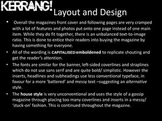 Layout and Design
•  Overall the magazines front cover and following pages are very cramped
  with a lot of features and photos put onto one page instead of one main
  item. While they do fit together, there is an unbalanced text-to-image
  ratio. This is done to entice their readers into buying the magazine by
  having something for everyone.
• All of the wording is CAPITALISED/emboldened to replicate shouting and
  get the reader’s attention.
• The fonts are similar for the banner, left-sided coverlines and straplines
  which do not use sans serif and are quite bold/ simplistic. However the
  inserts, headlines and subheadings use less conventional typeface, in
  favour for a more ‘battered’ and messy text –suggesting an alternative
  style.
• The house style is very unconventional and uses the style of a gossip
  magazine through placing too many coverlines and inserts in a messy/
  ‘stuck-on’ fashion. This is continued throughout the magazine.
 