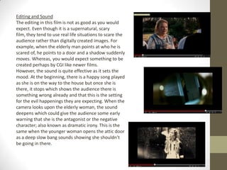 Editing and Sound
The editing in this film is not as good as you would
expect. Even though it is a supernatural, scary
film, they tend to use real life situations to scare the
audience rather than digitally created images. For
example, when the elderly man points at who he is
scared of, he points to a door and a shadow suddenly
moves. Whereas, you would expect something to be
created perhaps by CGI like newer films.
However, the sound is quite effective as it sets the
mood. At the beginning, there is a happy song played
as she is on the way to the house but once she is
there, it stops which shows the audience there is
something wrong already and that this is the setting
for the evil happenings they are expecting. When the
camera looks upon the elderly woman, the sound
deepens which could give the audience some early
warning that she is the antagonist or the negative
character; also known as dramatic irony. This is the
same when the younger woman opens the attic door
as a deep slow bang sounds showing she shouldn’t
be going in there.
 