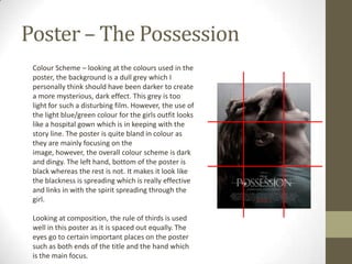 Poster – The Possession
 Colour Scheme – looking at the colours used in the
 poster, the background is a dull grey which I
 personally think should have been darker to create
 a more mysterious, dark effect. This grey is too
 light for such a disturbing film. However, the use of
 the light blue/green colour for the girls outfit looks
 like a hospital gown which is in keeping with the
 story line. The poster is quite bland in colour as
 they are mainly focusing on the
 image, however, the overall colour scheme is dark
 and dingy. The left hand, bottom of the poster is
 black whereas the rest is not. It makes it look like
 the blackness is spreading which is really effective
 and links in with the spirit spreading through the
 girl.

 Looking at composition, the rule of thirds is used
 well in this poster as it is spaced out equally. The
 eyes go to certain important places on the poster
 such as both ends of the title and the hand which
 is the main focus.
 