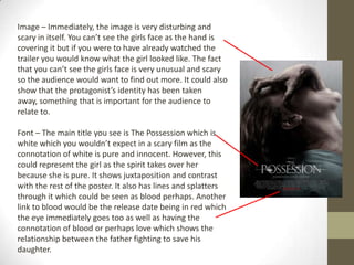 Image – Immediately, the image is very disturbing and
scary in itself. You can’t see the girls face as the hand is
covering it but if you were to have already watched the
trailer you would know what the girl looked like. The fact
that you can’t see the girls face is very unusual and scary
so the audience would want to find out more. It could also
show that the protagonist’s identity has been taken
away, something that is important for the audience to
relate to.

Font – The main title you see is The Possession which is
white which you wouldn’t expect in a scary film as the
connotation of white is pure and innocent. However, this
could represent the girl as the spirit takes over her
because she is pure. It shows juxtaposition and contrast
with the rest of the poster. It also has lines and splatters
through it which could be seen as blood perhaps. Another
link to blood would be the release date being in red which
the eye immediately goes too as well as having the
connotation of blood or perhaps love which shows the
relationship between the father fighting to save his
daughter.
 