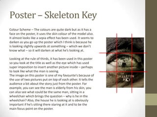 Poster – Skeleton Key
Colour Scheme – The colours are quite dark but as it has a
face on the poster, it uses the skin colour of the model also.
It almost looks like a sepia effect has been used. It seems to
darken as you go up the poster which I think is because he
is looking slightly upwards at something – which we don’t
know what – so it will darken at what he’s looking at.

Looking at the rule of thirds, it has been used in this poster
so you look at the title as well as the eye which has used
super imposition to insert another picture inside – perhaps
to look like what the man is seeing.
The image on this poster is one of my favourite's because of
the use of two pictures put on top of each other. It tells the
audience a bit about the story just from the poster. For
example, you can see the man is elderly from his skin, you
can also see what could be the same man, sitting in a
wheelchair which brings the question – why is he in the
wheelchair? Also, the house he is looking at is obviously
important if he’s sitting there staring at it and to be the
main focus point on the poster.
 