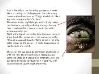 Font – The title is the first thing you see as it looks
like it is coming out of the picture. The title is very
clever as they have used an ‘£’ sign which looks like a
key hole to replace the ‘e’ in ‘key’.
The colour is also slightly bright which firstly makes
me think of a bright light shining through the key
hole – perhaps this is from a scene in the trailer
which reminded me.
Right at the top of the poster, Kate Hudson’s name is
spaced out. This shows she is the main actor in the
film and also could show her fame as she is the only
actor shown on the poster – it could draw people in
just because she is in it.

The use of the eye could be significant and linked in
with the film. The eye is the main focal point on
someone’s face as it shows their emotions. Also, the
eye could be linked spiritually as it is said you look
into someone’s soul through their eyes.
 