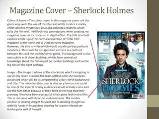 Magazine Cover – Sherlock Holmes
Colour Scheme – The colours used in this magazine cover suit the
genre very well. The use of the blue and white creates a smoky
effect which is mysterious. Blue also connotes coldness which
suits the film well. I will look into connotations when creating my
magazine cover as it creates an in depth effect. The title is in bold
capitals which is just the normal convention of ‘Total Film’
magazine as the same one is used on every magazine.
However, this title is white which would usually portray purity or
innocence. This could be juxtaposition as there is a contrast
between this and the thriller/horror genre. The background is also
very subtle as it shows buildings which, from contextual
knowledge about the film would be London buildings such as the
Big Ben on the right perhaps.

Image – The image is of one of the characters which I am going to
use on my cover. It will be the main actress once she has been
possessed which will be accompanied by a dark eerie background
and title. The model on this cover is also very famous and could
be one of the aspects of why audiences would actually come and
see the film either because of their fame or the fact that their
previous films have been successful which gives faith in this film.
This is the same with directors and producers. The models
position is looking straight forward and is standing straight up
with his hands in his pockets showing he is quite relaxed yet
thinks quite well of himself.
 